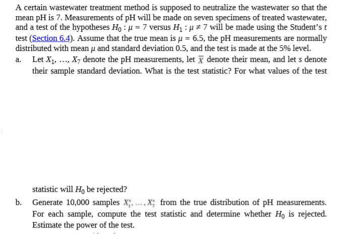 A certain wastewater treatment method is supposed to neutralize the wastewater so that the
mean pH is 7. Measurements of pH will be made on seven specimens of treated wastewater,
and a test of the hypotheses Ho : H = 7 versus H1 : µ z 7 will be made using the Student's t
test (Section 6.4). Assume that the true mean is u = 6.5, the pH measurements are normally
distributed with mean µi and standard deviation 0.5, and the test is made at the 5% level.
a. Let X1, .., X7 denote the pH measurements, let x denote their mean, and let s denote
their sample standard deviation. What is the test statistic? For what values of the test
statistic will Ho be rejected?
b. Generate 10,000 samples X;.., X; from the true distribution of pH measurements.
For each sample, compute the test statistic and determine whether Ho is rejected.
Estimate the power of the test.
