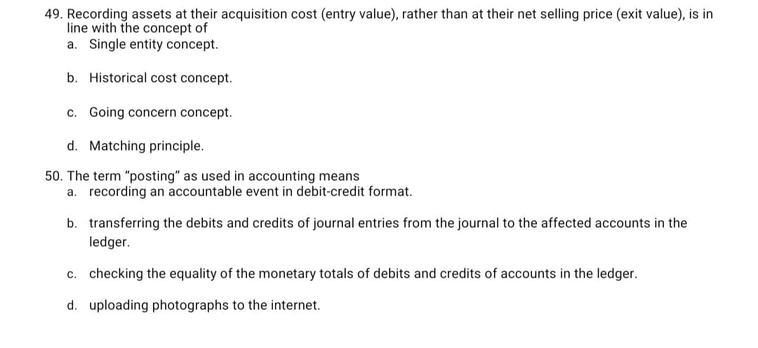 49. Recording assets at their acquisition cost (entry value), rather than at their net selling price (exit value), is in
line with the concept of
a. Single entity concept.
b. Historical cost concept.
c. Going concern concept.
d. Matching principle.
50. The term "posting" as used in accounting means
a. recording an accountable event in debit-credit format.
b. transferring the debits and credits of journal entries from the journal to the affected accounts in the
ledger.
c. checking the equality of the monetary totals of debits and credits of accounts in the ledger.
d. uploading photographs to the internet.
