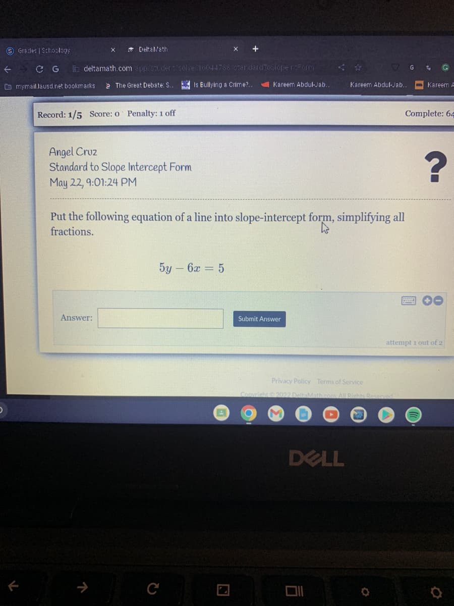 D
DeltaMath
deltamath.com/app/student/solve/16044766.0zendardToslope reform
The Great Debate: S...
Is Bullying a Crime?..
Kareem Abdul-Jab..
Kareem Abdul-Jab..
Record: 1/5 Score: o Penalty: 1 off
Angel Cruz
Standard to Slope Intercept Form
May 22, 9:01:24 PM
Put the following equation of a line into slope-intercept form, simplifying all
fractions.
5y - 6x = 5
Answer:
Submit Answer
Privacy Policy Terms of Service
Copyright © 2022 DeltaMath.c
DELL
S Grades | Schoology
C G
mymail.lausd.net bookmarks
L
G
Kareem A
Complete: 64
?
attempt 1 out of 2
