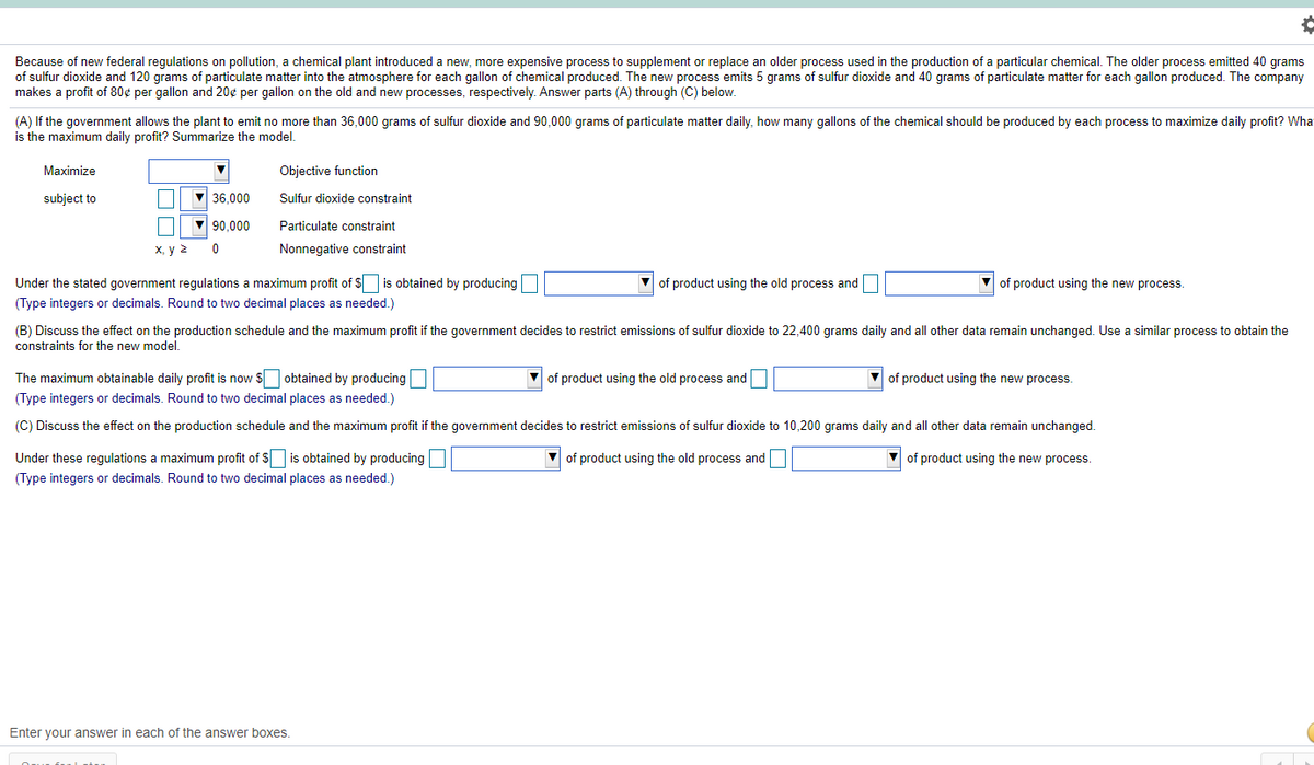 Because of new federal regulations on pollution, a chemical plant introduced a new, more expensive process to supplement or replace an older process used in the production of a particular chemical. The older process emitted 40 grams
of sulfur dioxide and 120 grams of particulate matter into the atmosphere for each gallon of chemical produced. The new process emits 5 grams of sulfur dioxide and 40 grams of particulate matter for each gallon produced. The company
makes a profit of 80¢ per gallon and 20¢ per gallon on the old and new processes, respectively. Answer parts (A) through (C) below.
(A) If the government allows the plant to emit no more than 36,000 grams of sulfur dioxide and 90,000 grams of particulate matter daily, how many gallons of the chemical should be produced by each process to maximize daily profit? Wha
is the maximum daily profit? Summarize the model,
Maximize
Objective function
subject to
V 36,000
Sulfur dioxide constraint
V 90,000
Particulate constraint
х, у 2
Nonnegative constraint
Under the stated government regulations a maximum profit of $ is obtained by producing
of product using the old process and
of product using the new process.
(Type integers or decimals. Round to two decimal places as needed.)
(B) Discuss the effect on the production schedule and the maximum profit if the government decides to restrict emissions of sulfur dioxide to 22,400 grams daily and all other data remain unchanged. Use a similar process to obtain the
constraints for the new model.
The maximum obtainable daily profit is now $ obtained by producing
(Type integers or decimals. Round to two decimal places as needed.)
V of product using the old process and
V of product using the new process.
(C) Discuss the effect on the production schedule and the maximum profit if the government decides to restrict emissions of sulfur dioxide to 10,200 grams daily and all other data remain unchanged.
Under these regulations a maximum profit of S is obtained by producing
(Type integers or decimals. Round to two decimal places as needed.)
of product using the old process and
of product using the new process.
Enter your answer in each of the answer boxes.
