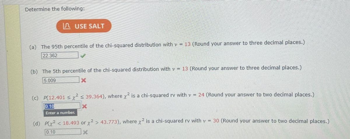 Determine the following:
I USE SALT
(a) The 95th percentile of the chi-squared distribution with v = 13 (Round your answer to three decimal places.)
22.362
=
(b) The 5th percentile of the chi-squared distribution with v 13 (Round your answer to three decimal places.)
5.009
X
(c) P(12.401 ≤ x2 s 39.364), where x2 is a chi-squared rv with 24 (Round your answer to two decimal places.)
0.10
Enter a number.
X
(d) P(x2 <18.493 or x2> 43.773), where x2 is a chi-squared rv with v-30 (Round your answer to two decimal places.)
0.10
X