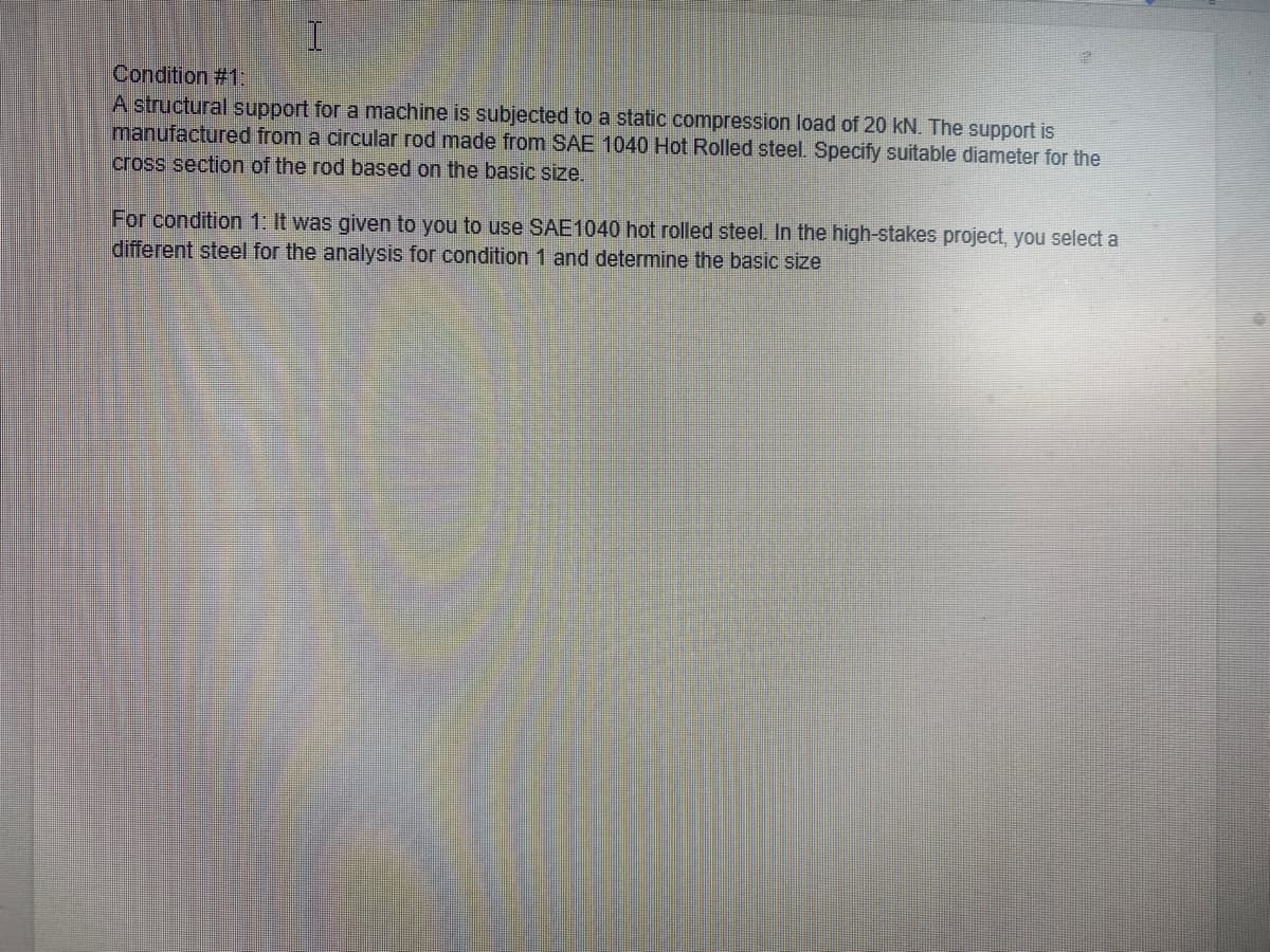 Condition #1:
A structural support for a machine is subjected to a static compression load of 20 kN. The support is
manufactured from a circular rod made from SAE 1040 Hot Rolled steel. Specify suitable diameter for the
cross section of the rod based on the basic size.
For condition 1: It was given to you to use SAE1040 hot rolled steel. In the high-stakes project, you select a
different steel for the analysis for condition 1 and determine the basic size
