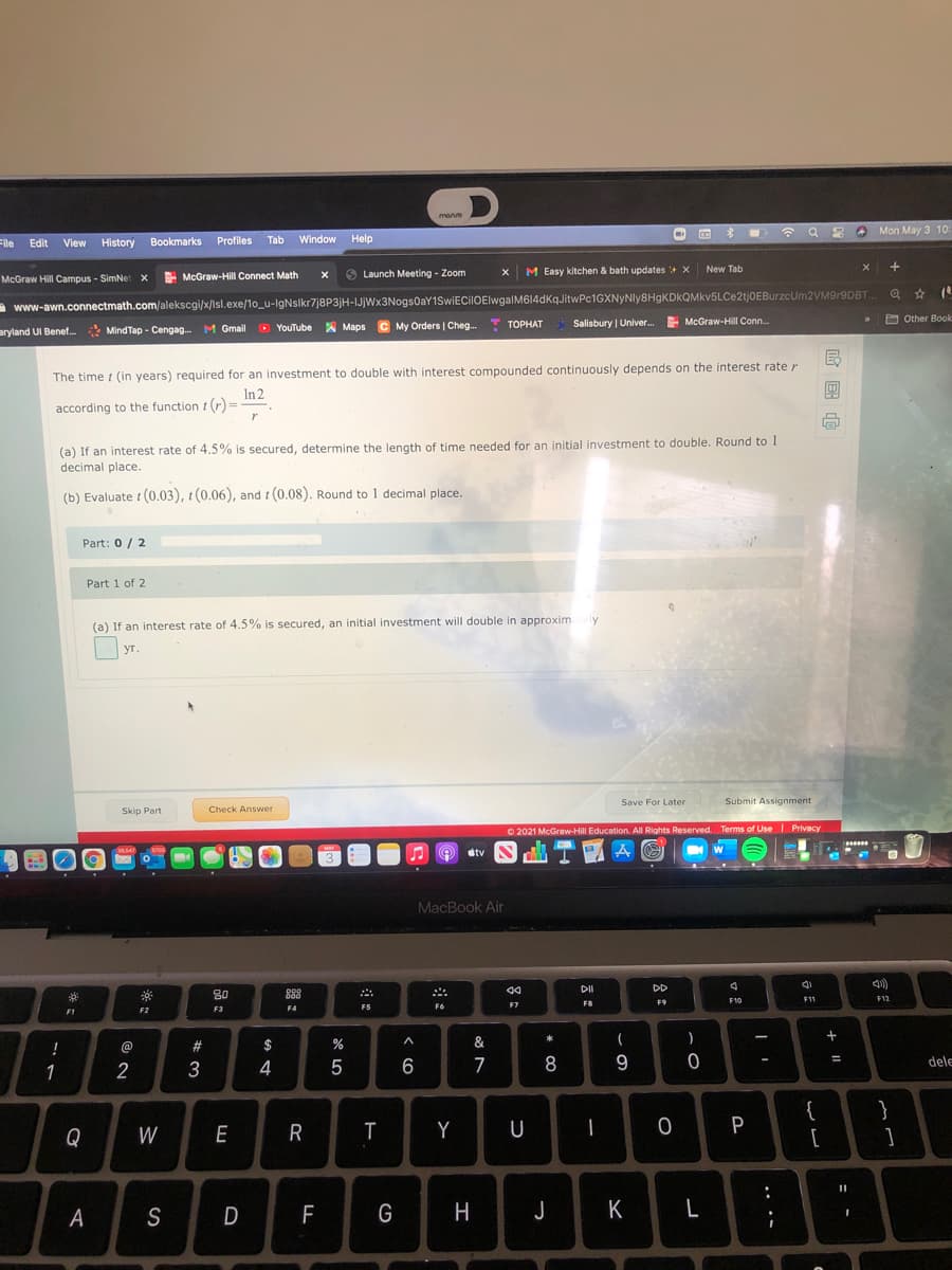 manve
O Mon May 3 10:
File
Edit
History Bookmarks
Profiles
Tab
Window
Help
View
E McGraw-Hill Connect Math
S Launch Meeting - Zoom
M Easy kitchen & bath updates + X
New Tab
McGraw Hill Campus - SimNet x
A www-awn.connectmath.com/alekscgi/x/lsl.exe/1o_u-lgNslkr7j8P3jH-IJjWx3Nogs0aY1SwiECilOElwgalM614dkqJitwPc1GXNyNly8HgKDkQMkv5LCe2tjOEBurzcUm2VM9r9DBT.
C My Orders | Cheg...
Salisbury | Univer.
E McGraw-Hill Conn.
O Other Book
aryland UI Benef..
Mind Tap - Cengag. M Gmail
O YouTube A Maps
ТОРНАТ
The time t (in years) required for an investment to double with interest compounded continuously depends on the interest rate r
In 2
according to the function t (r) =
(a) If an interest rate of 4.5% is secured, determine the length of time needed for an initial investment to double. Round to 1
decimal place.
(b) Evaluate t (0.03), 1 (0.06), and t (0.08). Round to 1 decimal place.
Part: 0/ 2
Part 1 of 2
(a) If an interest rate of 4.5% is secured, an initial investment will double in approximely
уг.
Submit Assignment
Save For Later
Skip Part
Check Answer
O 2021 McGraw-Hill Education. All Rights Reserved. Terms of Use I Privacy
MAY
dtv
MacBook Air
DD
80
888
F10
F11
F12
F6
F7
FB
F9
F2
F3
F4
F5
F1
*
!
@
#3
$
&
1
2
4
6
7
8
9
dele
}
{
[
Q
W
E
R
Y
U
P
A
S
D
F
J
K
L
国
.. ..
器:
