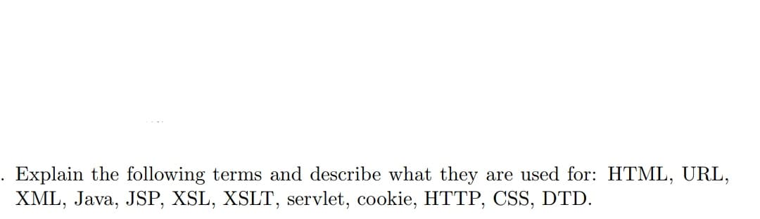 Explain the following terms and describe what they are used for: HTML, URL,
XML, Java, JSP, XSL, XSLT, servlet, cookie, HTTP, CSS, DTD.