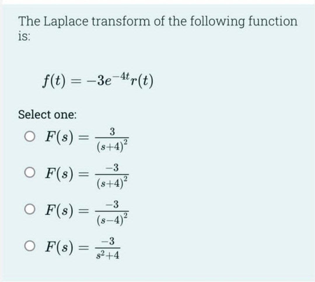 The Laplace transform of the following function
is:
f(t) = -3e-4tr(t)
Select one:
O F(s) =
O F(s)
O F(s)
=
=
O F(s) =
=
3
(s+4)
-3
(s+4)²
-3
(s-4)²
-3
s²+4