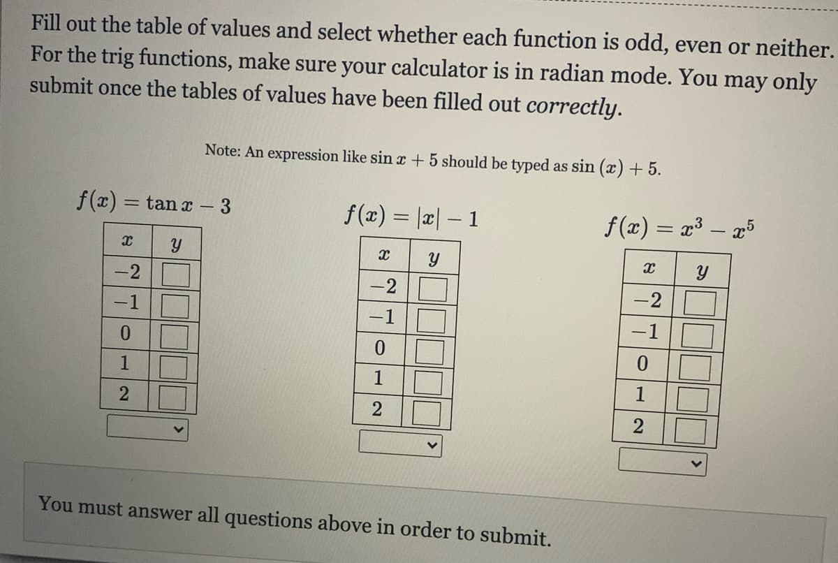 Fill out the table of values and select whether each function is odd, even or neither.
For the trig functions, make sure your calculator is in radian mode. You may only
submit once the tables of values have been filled out correctly.
Note: An expression like sin x + 5 should be typed as sin (x) + 5.
f(x) =
= tan x – 3
f(x) = |x| – 1
f(x) = x³ – x5
-2
-2
-2
-1
-1
-1
0.
1
You must answer all questions above in order to submit.
2]
1.
