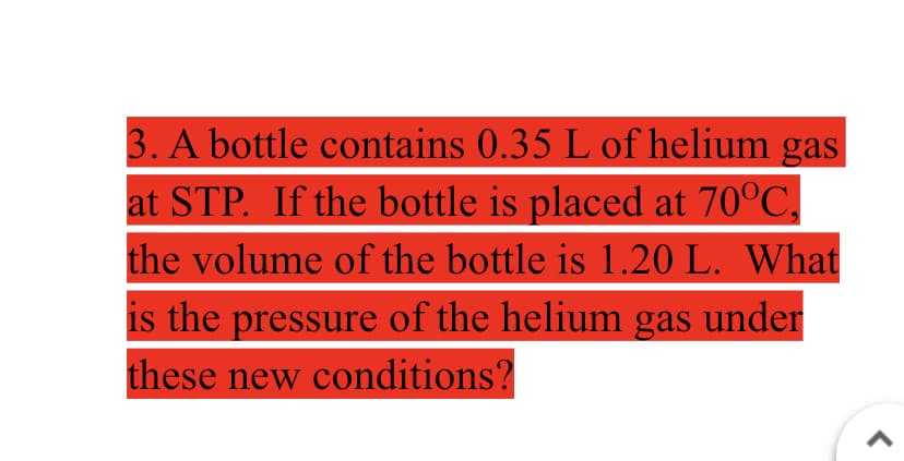 3. A bottle contains 0.35 L of helium gas
at STP. If the bottle is placed at 70°C,
the volume of the bottle is 1.20 L. What
is the pressure of the helium gas under
these new conditions?
