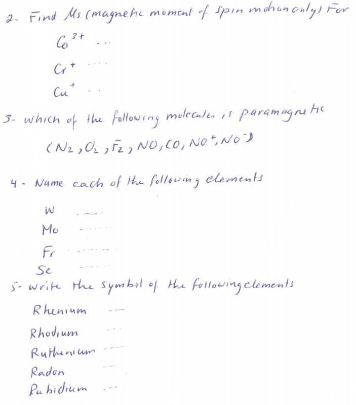 2. Find Ms (magnehe moment f spin mchun only) For
Cu*
3- which of the following molecale is paramagnetc
(N2,0 F27 NO, Co, No,NO)
4- Name cach of ihe following elements
Mo
Fr
Se
5- write the Symbil of Hhe following clements
Rhenium
Rhodium
Ruthenium
Radon
Pu bidium
