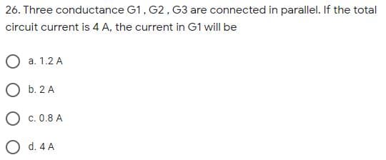 26. Three conductance G1, G2, G3 are connected in parallel. If the total
circuit current is 4 A, the current in G1 will be
O a. 1.2 A
O b. 2 A
O c. 0.8 A
O d. 4 A
