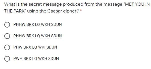 What is the secret message produced from the message "MET YOU IN
THE PARK" using the Caesar cipher? *
PHHW BRX LQ WKH SDUN
PHHW BRK LQ WKH SDUN
PHW BRX LQ WKI SDUN
O PWH BRX LQ WKH SDUN
