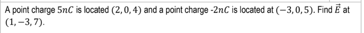 A point charge 5nC is located (2, 0, 4) and a point charge -2nC is located at (-3,0,5). Find E at
(1, –3,7).
