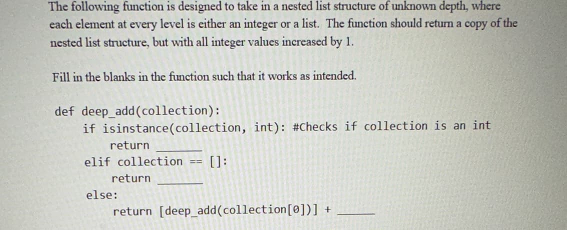 The following function is designed to take in a nested list structure of unknown depth, where
each element at every level is either an integer or a list. The function should return a copy of the
nested list structure, but with all integer values increased by 1.
Fill in the blanks in the function such that it works as intended.
def deep_add(collection):
if isinstance (collection, int): #Checks if collection is an int
return
elif collection
return
else:
==
[]:
return [deep_add(collection [0])] +