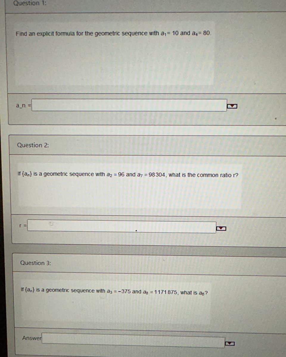 Question 1:
Find an explicit formula for the geometric sequence with a₁ = 10 and a4 = 80.
a_n=
Question 2:
If {a} is a geometric sequence with a2 = 96 and a7 = 98304, what is the common ratio r?
Question 3:
If (an) is a geometric sequence with a3 = -375 and ag = 1171875, what is a?
Answer
8
M