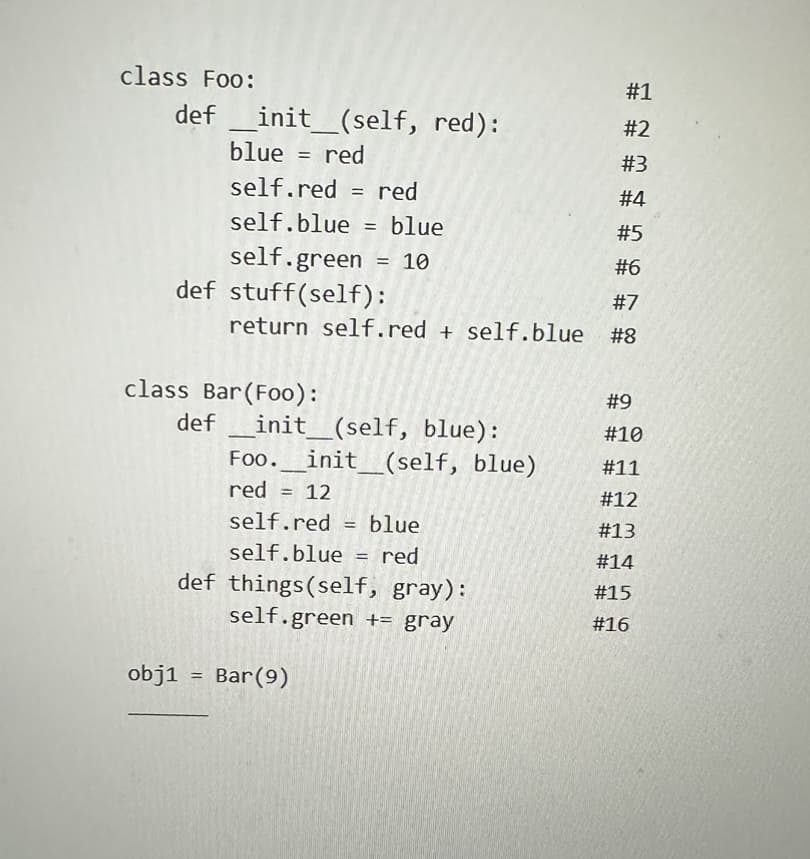 class Foo:
def __init__(self, red):
blue = red
#1
#2
#3
#4
#5
#6
#7
return self.red + self.blue #8
def stuff (self):
self.red = red
self.blue = blue
self.green
= 10
class Bar (Foo):
obj1
def _init__(self, blue):
=
Foo. _init__(self, blue)
red = 12
self.red= blue
self.blue = red
def things(self, gray):
self.green += gray
Bar (9)
#9
# 10
# 11
#12
#13
#14
# 15
# 16