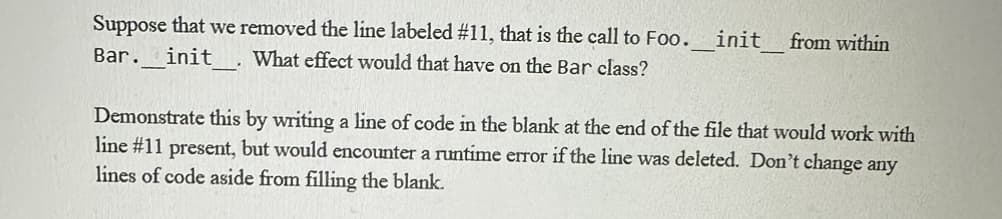 Suppose that we removed the line labeled #11, that is the call to Foo.___init_ from within
Bar. init What effect would that have on the Bar class?
Demonstrate this by writing a line of code in the blank at the end of the file that would work with
line #11 present, but would encounter a runtime error if the line was deleted. Don't change any
lines of code aside from filling the blank.