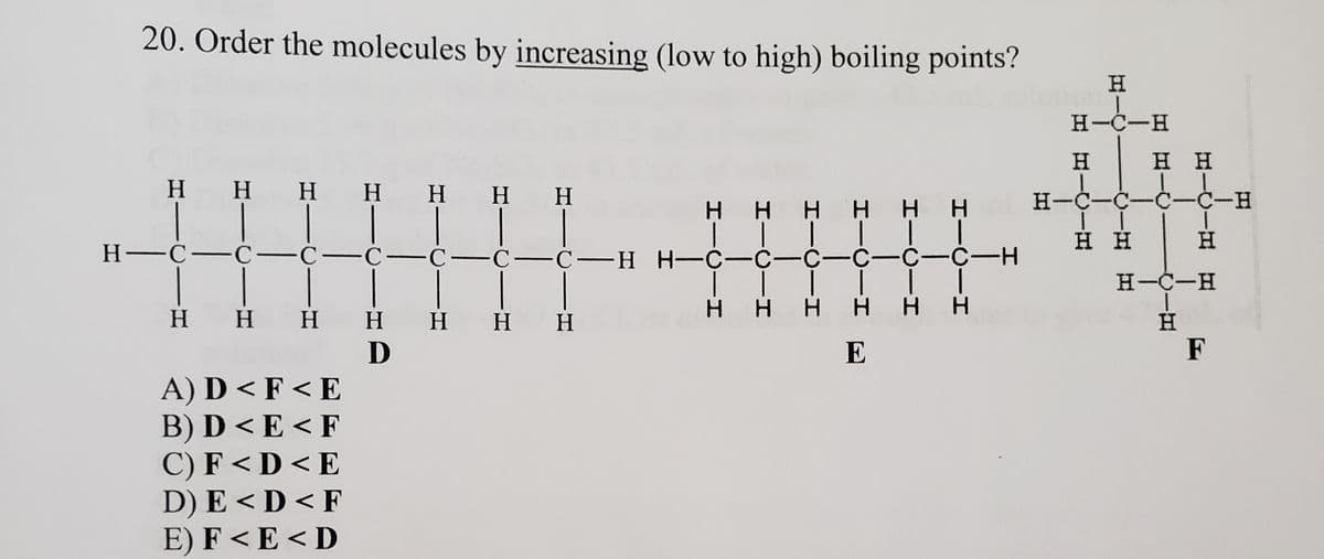 20. Order the molecules by increasing (low to high) boiling points?
H.
H-C-H
H.
н н
H H H H
H HH
H-C-C-C-C-
Η Η Η Η Η Η
| | | T |I
Н—С—С —С—с—С—С—С—н Н- с—с—с- с-с-с-Н
нн
H.
H-C-H
ннн нн
нн Н н нн
D
H.
H.
E
F
А) D <F<E
В) D <E<F
С) F<D<E
D) E < D < F
E) F < E < D
