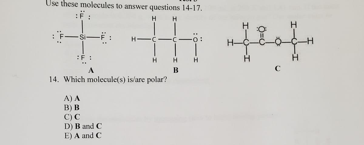 Use these molecules to answer questions 14-17.
H.
:F-Si-F :
H -C C
0:
H-C-
-
:F :
H.
H
A
C
14. Which molecule(s) is/are polar?
A) A
В) В
С) С
D) B and C
E) A and C
