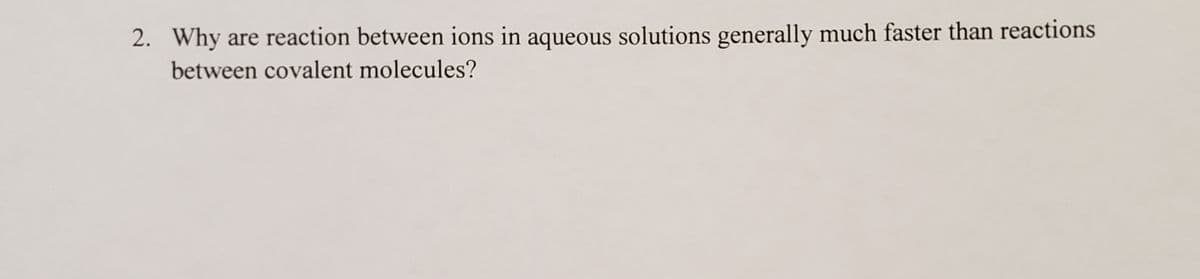 2. Why
are reaction between ions in aqueous solutions generally much faster than reactions
between covalent molecules?
