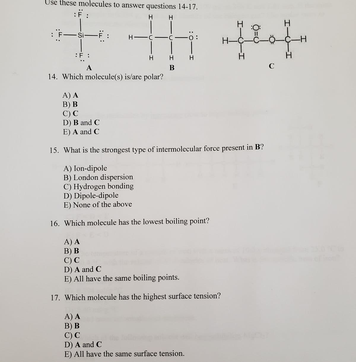 Use these molecules to answer questions 14-17.
:F :
H.
:O:
: F-Si-F :
H C C
H-C-
:F :
H.
H.
A
В
14. Which molecule(s) is/are polar?
A) A
В) В
C) С
D) B and C
E) A and C
15. What is the strongest type of intermolecular force present in B?
A) Ion-dipole
B) London dispersion
C) Hydrogen bonding
D) Dipole-dipole
E) None of the above
16. Which molecule has the lowest boiling point?
A) A
B) В
C) С
D) A and C
E) All have the same boiling points.
250 C6
of fron
17. Which molecule has the highest surface tension?
A) A
B) В
C) С
D) A and C
E) All have the same surface tension.
