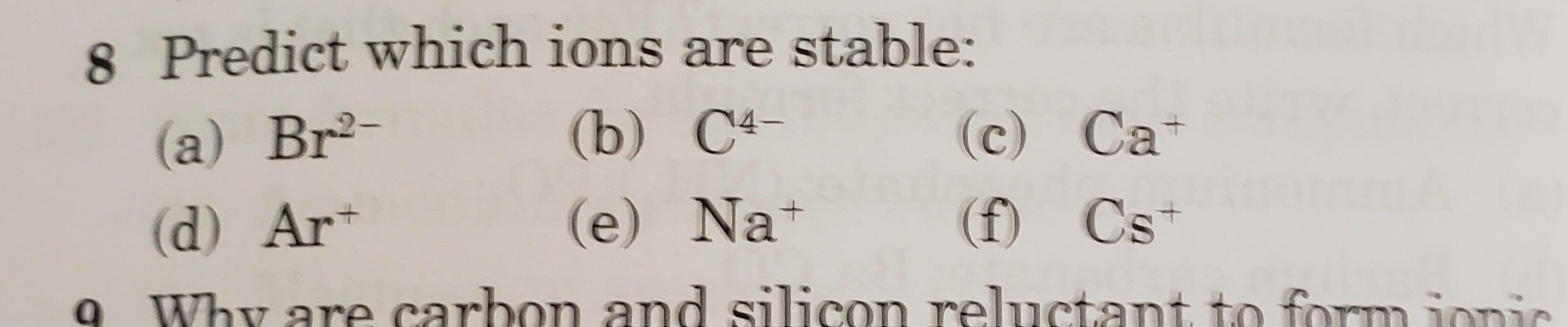 8 Predict which ions are stable:
(a) Br2-
(b) C4-
(c) Ca+
(d) Ar*
(e) Na+
(f) Cs+
