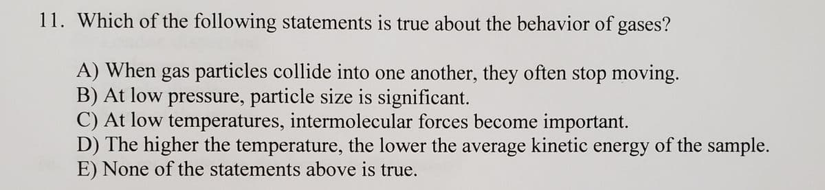 11. Which of the following statements is true about the behavior of gases?
A) When gas particles collide into one another, they often stop moving.
B) At low pressure, particle size is significant.
C) At low temperatures, intermolecular forces become important.
D) The higher the temperature, the lower the average kinetic energy of the sample.
E) None of the statements above is true.
