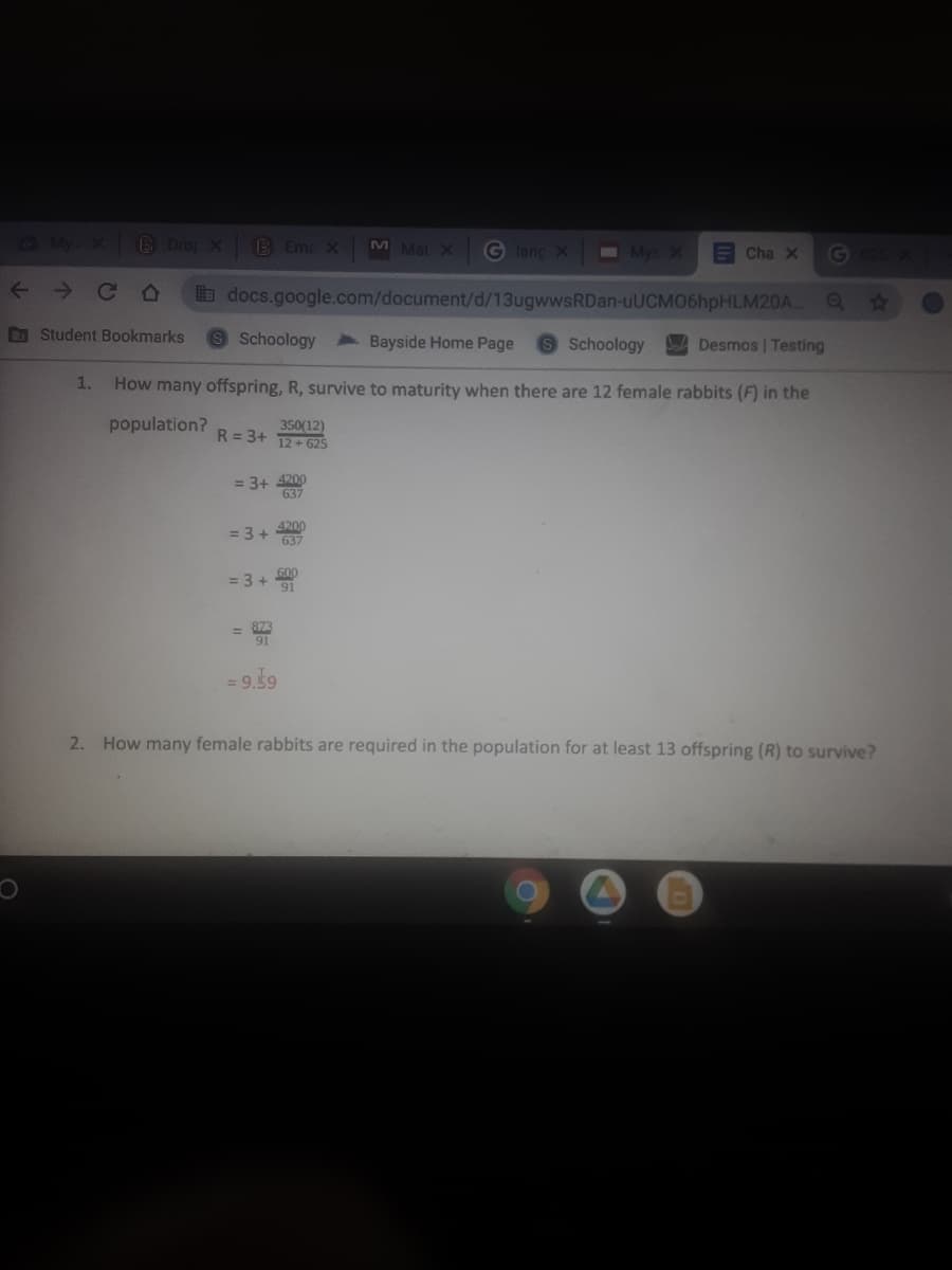 My X Dro X
B Ema X
M Mat X
G leng X Mys X
G
ECha X
< >
b docs.google.com/document/d/13ugwwsRDan-uUCMO6hpHLM20A.
D Student Bookmarks
9 Schoology
Bayside Home Page
A Desmos | Testing
Schoology
1.
How many offspring, R, survive to maturity when there are 12 female rabbits (F) in the
population?
350(12)
R = 3+
12+ 625
= 3+ 4200
637
4200
= 3 +
637
= 3 +
91
=
= 9.59
2. How many female rabbits are required in the population for at least 13 offspring (R) to survive?
