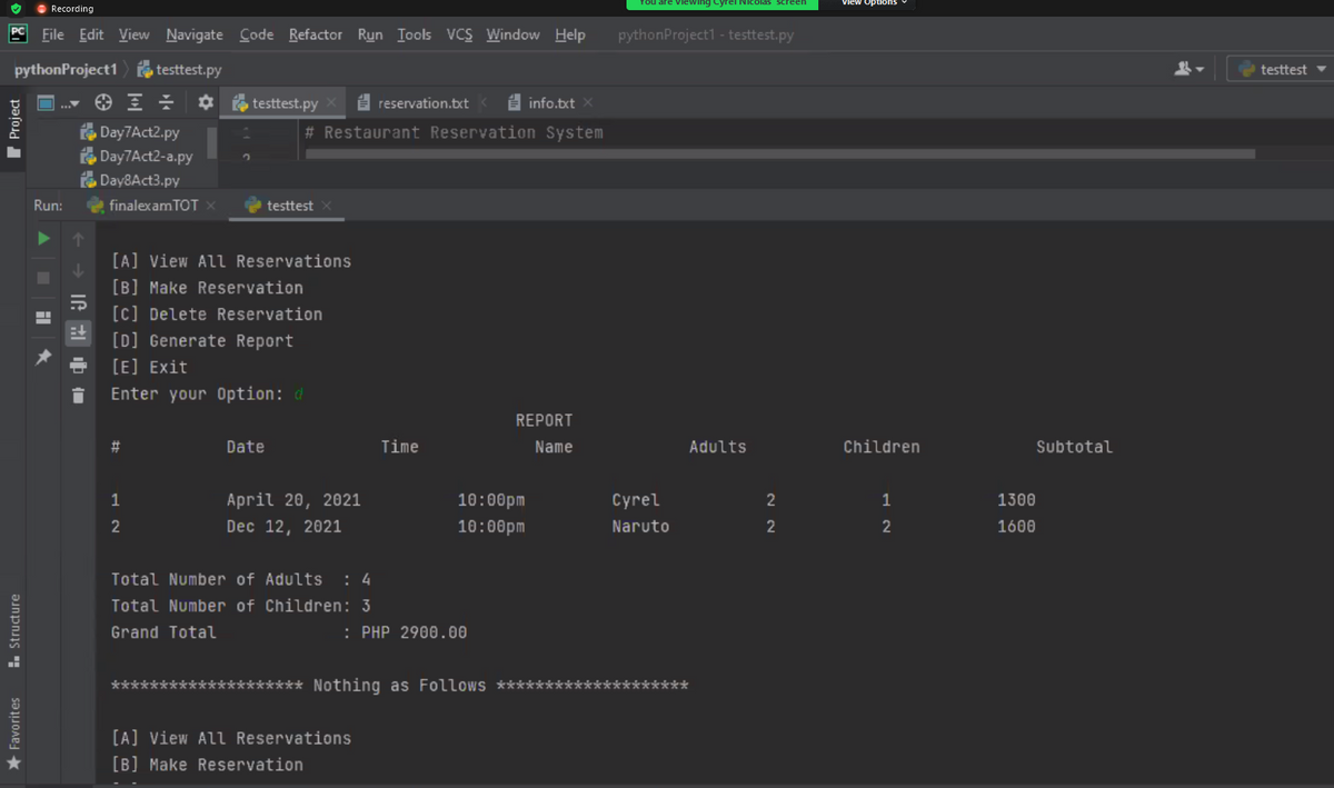 O Recording
You are viewing Cyrel Nicolas screen
view Options
File Edit View Navigate Code Refactor Run Iools VCS Window Help
PC
pythonProjecti - testtest.py
pythonProject1
testtest.py
testtest
testtest.py
i reservation.bxt
E info.txt X
Day7Act2.py
# Restaurant Reservation System
Day7Act2-a.py
O Day8Act3.py
Run:
finalexam TOT ×
testtest
[A] View All Reservations
[B] Make Reservation
[c] Delete Reservation
[D] Generate Report
[E] Exit
Enter your Option: d
REPORT
Date
Time
Name
Adults
Children
Subtotal
1
April 20, 2021
10:00pm
Cyrel
2
1
1300
2
Dec 12, 2021
10:00pm
Naruto
2
1600
Total Number of Adults : 4
Total Number of Children: 3
Grand Total
: PHP 2900.00
****
******** Nothing as Follows ********
******
[A] View All Reservations
[B] Make Reservation
1. Structure
I Project
Favorites
