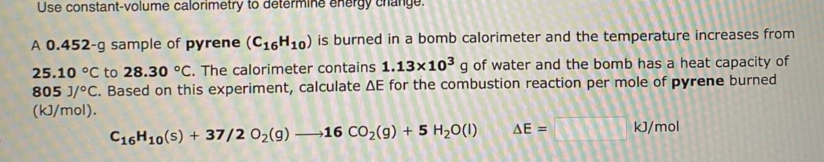 Use constant-volume calorimetry to determine energy change.
A 0.452-g sample of pyrene (C16H10) is burned in a bomb calorimeter and the temperature increases from
25.10 °C to 28.30 °C. The calorimeter contains 1.13x10³ g of water and the bomb has a heat capacity of
805 J/°C. Based on this experiment, calculate AE for the combustion reaction per mole of pyrene burned
(kJ/mol).
C16H10(s) + 37/2 O₂(g) →16 CO₂(g) + 5 H₂O(1)
ΔΕΞ
kJ/mol