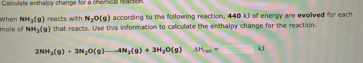 Calculate enthalpy change for a chemical reaction.
When NH3(g) reacts with N₂O(g) according to the following reaction, 440 kJ of energy are evolved for each
mole of NH3(g) that reacts. Use this information to calculate the enthalpy change for the reaction.
2NH3(g) + 3N₂O(g) 4N₂(g) + 3H₂O(g)
AHrxn
=
kJ