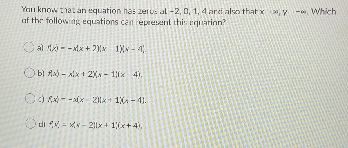 You know that an equation has zeros at –2, 0, 1, 4 and also that x-∞, y→-∞. Which
of the following equations can represent this equation?
O a) Ax) = -x(x+ 2)(x - 1)(x – 4).
O b) Ax) = x(x + 2)(x - 1)(x – 4).
O c) Ax) = -x(x – 2)(x+ 1)(x+ 4).
O d) Ax) = x(x - 2)(x+ 1)(x+ 4).
