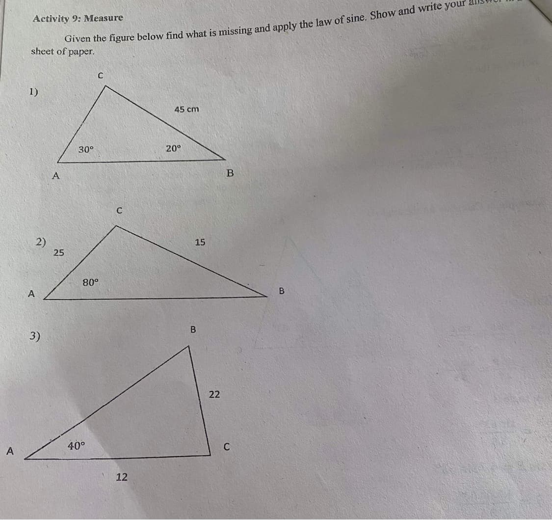 Activity 9: Measure
ven the figure below find what is missing and apply the law of sine. Show and write your
sheet of paper.
1)
45 cm
30°
20°
A
C
15
25
80°
A
B
В
3)
22
40°
12
2)
