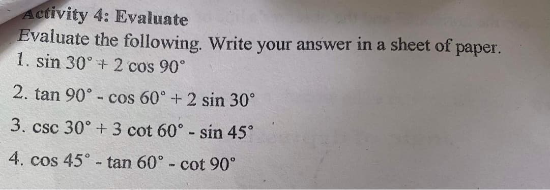 Activity 4: Evaluate
Evaluate the following. Write your answer in a sheet of paper.
1. sin 30° +2 cos 90°
2. tan 90° - cos 60° +2 sin 30°
3. csc 30° + 3 cot 60° - sin 45°
4. cos 45° - tan 60° - cot 90°
