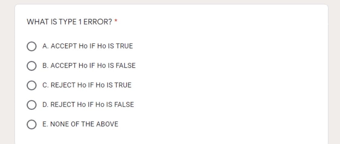 WHAT IS TYPE 1 ERROR? *
A. ACCEPT Ho IF Ho IS TRUE
B. ACCEPT Ho IF Ho IS FALSE
C. REJECT Ho IF Ho IS TRUE
D. REJECT Ho IF Ho IS FALSE
E. NONE OF THE ABOVE
