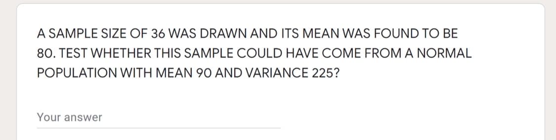 A SAMPLE SIZE OF 36 WAS DRAWN AND ITS MEAN WAS FOUND TO BE
80. TEST WHETHER THIS SAMPLE COULD HAVE COME FROM A NORMAL
POPULATION WITH MEAN 90 AND VARIANCE 225?
Your answer
