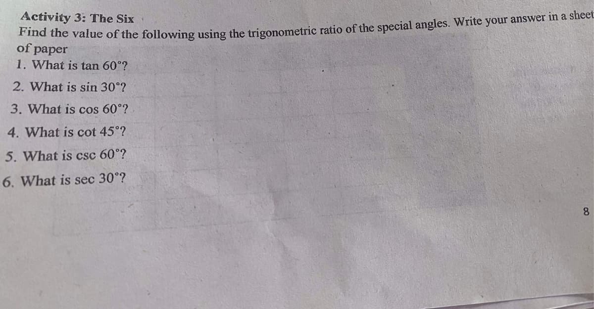 Activity 3: The Six
Find the value of the following using the trigonometric ratio of the special angles. Write your answer ma sucet
of paper
1. What is tan 60°?
2. What is sin 30°?
3. What is cos 60°?
4. What is cot 45°?
5. What is csc 60°?
6. What is sec 30°?
8.

