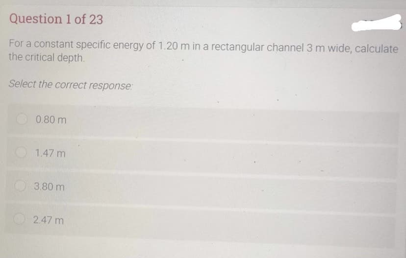 Question 1 of 23
For a constant specific energy of 1.20 m in a rectangular channel 3 m wide, calculate
the critical depth.
Select the correct response:
0.80 m
1.47 m
3.80 m
2.47 m