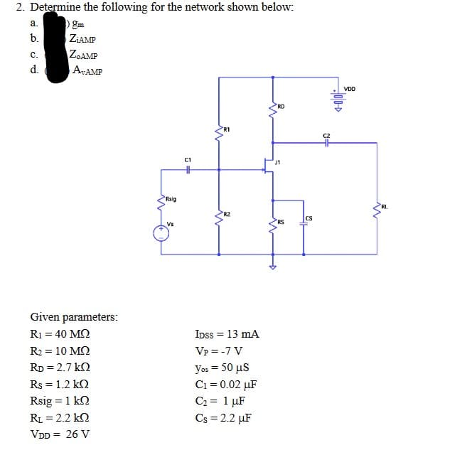 2. Determine the following for the network shown below:
a.
gm
b.
ZiAMP
C.
ZOAMP
ATAMP
d.
RD
HH
Given parameters:
R1 = 40 ΜΩ
R2 = 10 ΜΩ
RD = 2.7 k
Rs = 1.2 kΩ
Rsig = 1 kn
R₁ = 2.2 k
VDD = 26 V
COO
Rig
R2
IDSS = 13 mA
Vp = -7 V
yos = 50 μs
C₁ = 0.02 µF
C₂ = 1 μF
Cs = 2.2 µF
J1
RS
CS
VDO