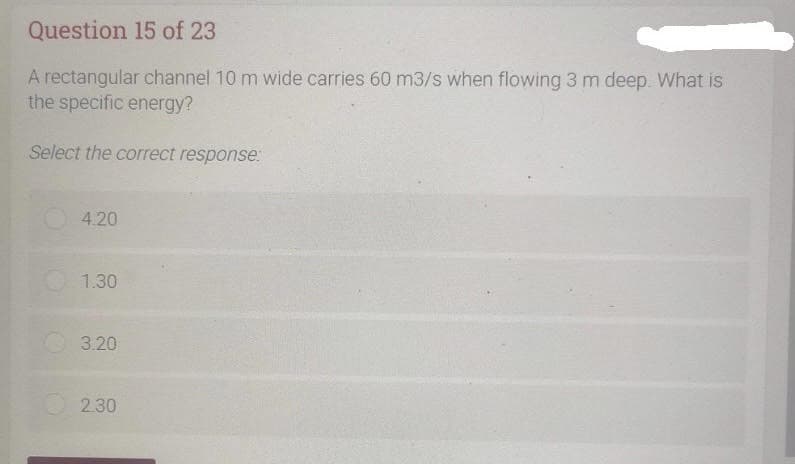 Question 15 of 23
A rectangular channel 10 m wide carries 60 m3/s when flowing 3 m deep. What is
the specific energy?
Select the correct response:
4.20
1.30
3.20
2.30