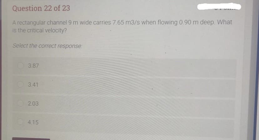 Question 22 of 23
A rectangular channel 9 m wide carries 7.65 m3/s when flowing 0.90 m deep. What
is the critical velocity?
Select the correct response:
3.87
3.41
2.03
4.15