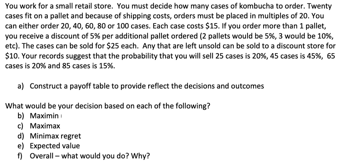 You work for a small retail store. You must decide how many cases of kombucha to order. Twenty
cases fit on a pallet and because of shipping costs, orders must be placed in multiples of 20. You
can either order 20, 40, 60, 80 or 100 cases. Each case costs $15. If you order more than 1 pallet,
you receive a discount of 5% per additional pallet ordered (2 pallets would be 5%, 3 would be 10%,
etc). The cases can be sold for $25 each. Any that are left unsold can be sold to a discount store for
$10. Your records suggest that the probability that you will sell 25 cases is 20%, 45 cases is 45%, 65
cases is 20% and 85 cases is 15%.
a) Construct a payoff table to provide reflect the decisions and outcomes
What would be your decision based on each of the following?
b) Maximin
c) Maximax
d) Minimax regret
e) Expected value
f) Overall - what would you do? Why?