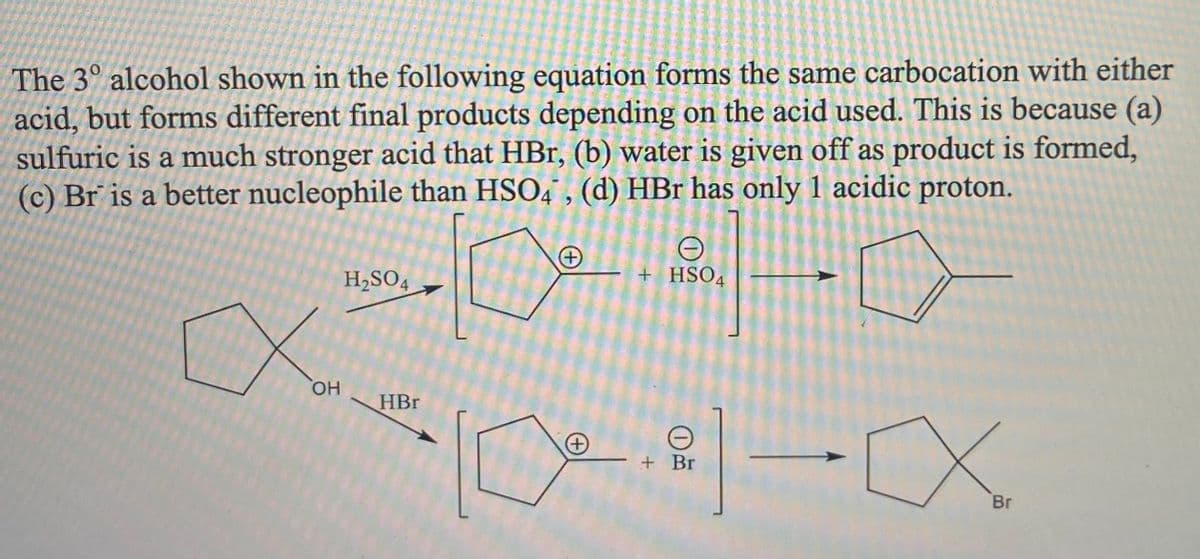 The 3° alcohol shown in the following equation forms the same carbocation with either
acid, but forms different final products depending on the acid used. This is because (a)
sulfuric is a much stronger acid that HBr, (b) water is given off as product is formed,
(c) Br is a better nucleophile than HSO4" , (d) HBr has only 1 acidic proton.
+
H,SO4
+ HSO4
но,
HBr
+ Br
Br
