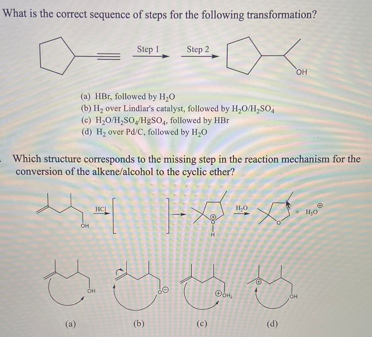 What is the correct sequence of steps for the following transformation?
Step 1
Step 2
HO
(a) HBr, followed by H20
(b) H2 over Lindlar's catalyst, followed by H2O/H,SO4
(c) H2O/H2SO4/H&SO4, followed by HBr
(d) H2 over Pd/C, followed by H20
Which structure corresponds to the missing step in the reaction mechanism for the
conversion of the alkene/alcohol to the cyclic ether?
HC!
H20
+ H;O
OH
OH
OH
(a)
(b)
(c)
(d)
