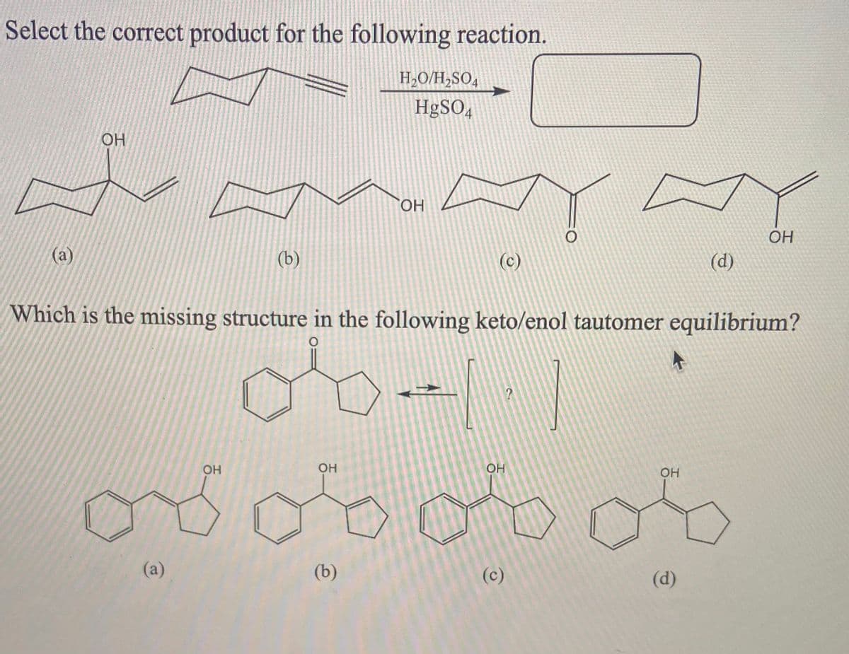 Select the correct product for the following reaction.
H,O/H,SO4
HgSO4
OH
HO.
OH
(а)
(b)
(c)
(d)
Which is the missing structure in the following keto/enol tautomer equilibrium?
:-
ood
OH
OH
OH
OH
(a)
(b)
(c)
(d)
