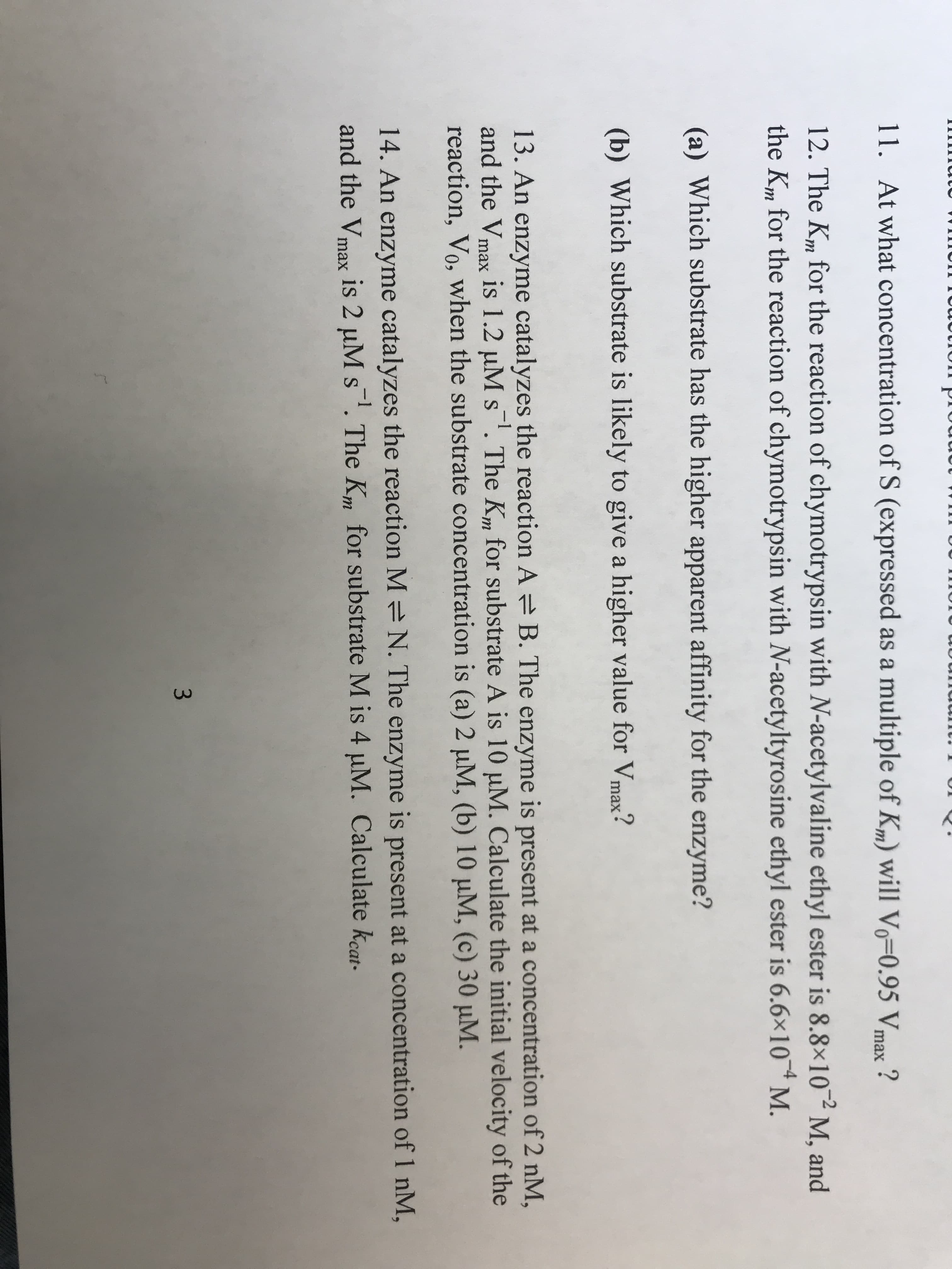 11.
At what concentration of S (expressed as a multiple of Km) will Vo-0.95 Vmax ?
12. The K", for the reaction of chymotrypsin with N-acetylvaline ethyl ester is 8.8x102M, and
the K,. for the reaction of chymotrypsin with N-acetyltyrosine ethyl ester is 6.6x10 4 M.
(a) Which substrate has the higher apparent affinity for the enzyme?
(b) Which substrate is likely to give a higher value for Vmax?
13. An enzyme catalyzes the reaction A B. The enzyme is present at a concentration of 2 nM,
and the Vmax is 1.2 μΜ s-1. The Km for substrate A is 10 μ M. Calculate the initial velocity of the
reaction, Vo, when the substrate concentration is (a) 2 μΜ, (b) 10 μΜ, (c) 30 μΜ.
14. An enzyme catalyzes the reaction M N. The enzyme is present at a concentration of 1 nM,
and the Vmax is 2 M s-1. The Kn for substrate M is 4 μΜ. Calculate kat.
