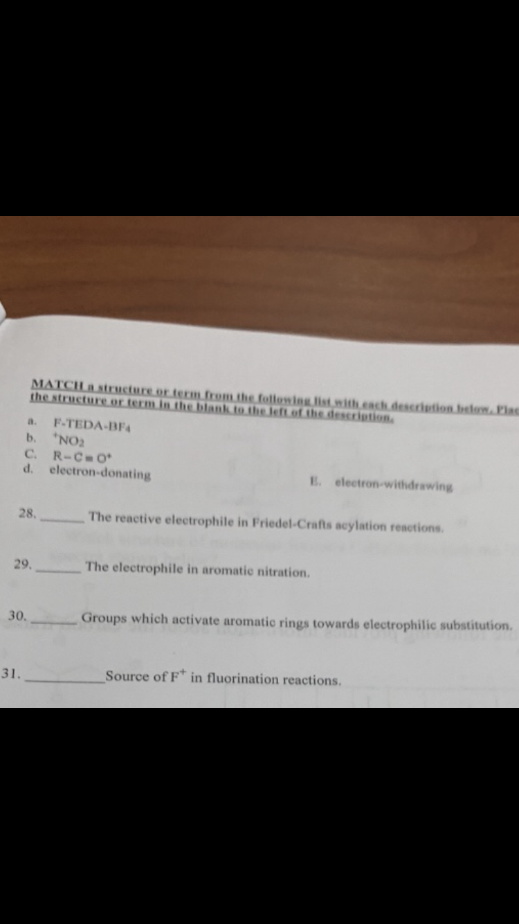 MATCHa structuceor.term.from the tollowing list.with.each description belom Plas
the structure.or.term.inthe blank to.the Jeft.of.the description
a. F-TEDA-BF
b. NO
d. electron-donating
E. electron-withdrawing
The reactive electrophile in Friedel-Crafts acylation reactions
28,
The electrophile in aromatic nitration
29.-
bstitution.
Groups which activate aromatic rings towards electrophilic su
30
Source of F* in fluorination reactions.
31.
