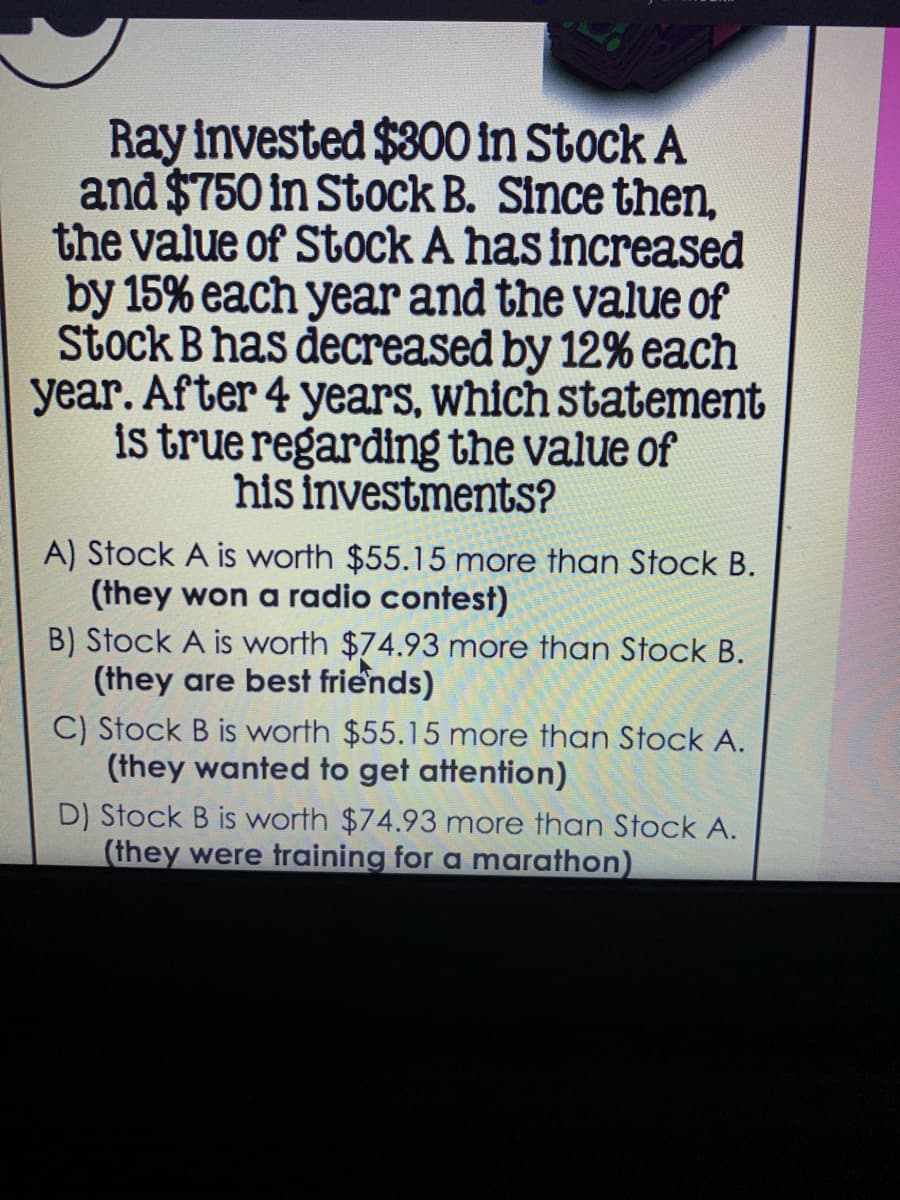 Ray invested $300 in Stock A
and $750 in Stock B. Since then,
the value of Stock A has increased
by 15% each year and the value of
Stock B has decreased by 12% each
year. After 4 years, which statement
is true regarding the value of
his investments?
A) Stock A is worth $55.15 more than Stock B.
(they won a radio contest)
B) Stock A is worth $74.93 more than Stock B.
(they are best friends)
C) Stock B is worth $55.15 more than Stock A.
(they wanted to get attention)
D) Stock B is worth $74.93 more than Stock A.
(they were training for a marathon)
