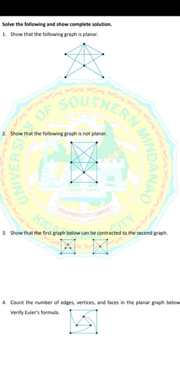 Solve the following and show complete solution.
1. Show that the following graph is planar.
CHERN
OF
2. Show that the following graph is not planar.
1983 1900
KDAPAWAN
KID
CITY CAMPUS
TY
3. Show that the first graph below can be contracted to the second graph.
4. Count the number of edges, vertices, and faces in the planar graph below
Verify Euler's formula.
UNIVERS
MINDANAD
