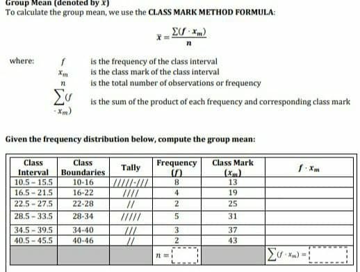 Group Mean (denoted by x)
To calculate the group mean, we use the CLASS MARK METHOD FORMULA:
Σ(f.xm)
where:
f
is the frequency of the class interval
is the class mark of the class interval
n
is the total number of observations or frequency
Συ
is the sum of the product of each frequency and corresponding class mark
Given the frequency distribution below, compute the group mean:
Class
Class
Frequency Class Mark
Tally
f.xm
Interval
Boundaries
10.5 15.5
10-16
8
13
16.5 21.5
16-22
4
19
22.5 27.5
22-28
//
2
25
28.5-33.5
28-34
5
31
34.5-39.5
34-40
///
3
37
40.5 45.5
40-46
//
2
43
22=1
Συγχα