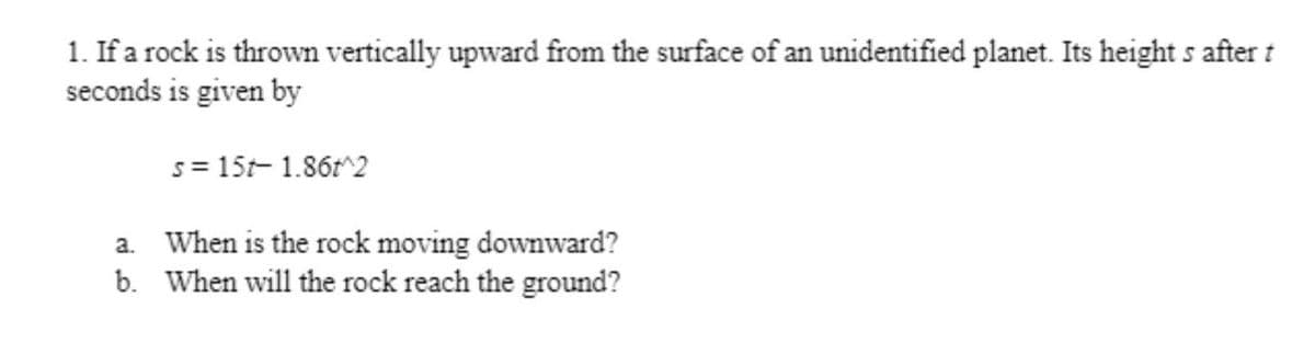 1. If a rock is thrown vertically upward from the surface of an unidentified planet. Its height s after t
seconds is given by
s= 15t- 1.86r^2
a. When is the rock moving downward?
b. When will the rock reach the ground?
