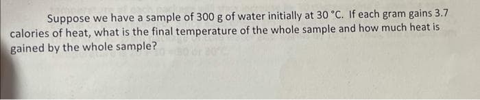 Suppose we have a sample of 300 g of water initially at 30 °C. If each gram gains 3.7
calories of heat, what is the final temperature of the whole sample and how much heat is
gained by the whole sample?
